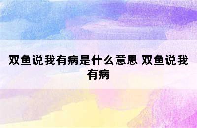 双鱼说我有病是什么意思 双鱼说我有病